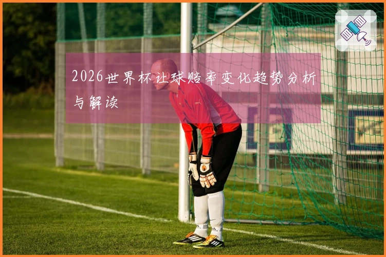 2026世界杯让球赔率变化趋势分析与解读
